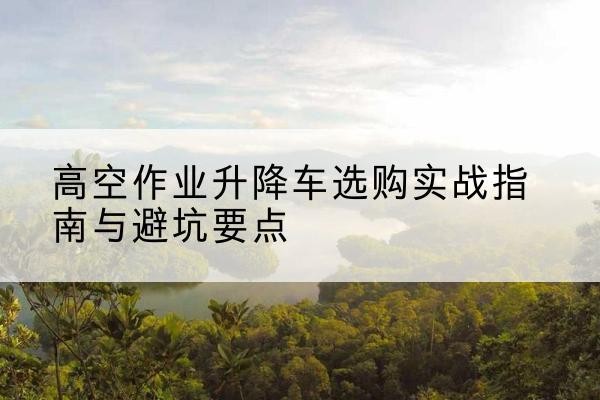 博望升降车怎么选-高空作业升降车选购实战指南与避坑要点