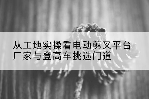 博望电动剪叉升降平台厂家-从工地实操看电动剪叉平台厂家与登高车挑选门道