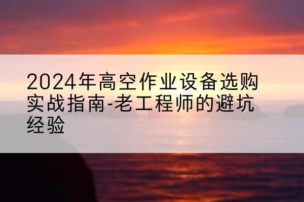 博望高空作业升降机厂家推荐-2024年高空作业设备选购实战指南-老工程师的避坑经验