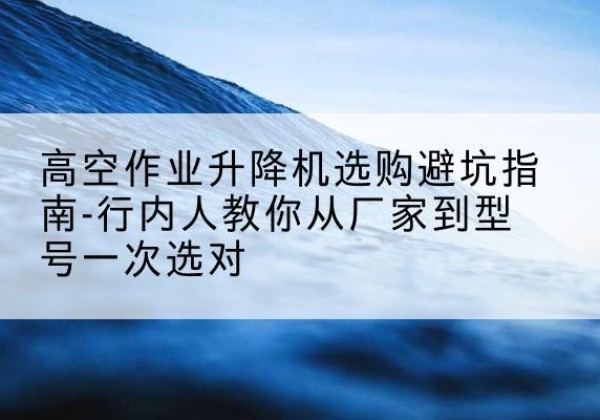 博望升降平台厂家-高空作业升降机选购避坑指南-行内人教你从厂家到型号一次选对