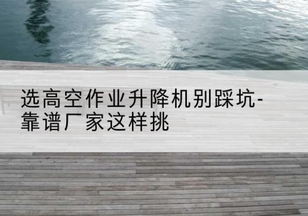 博望剪叉式升降机厂家-选高空作业升降机别踩坑-靠谱厂家这样挑