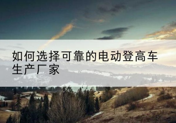博望电动登高车厂家-如何选择可靠的电动登高车生产厂家