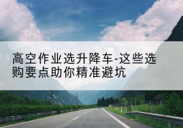 博望升降车厂家-高空作业选升降车-这些选购要点助你*避坑