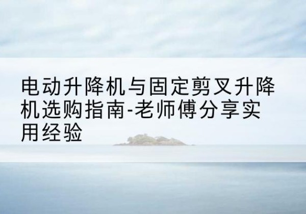 博望电动升降机怎么选-电动升降机与固定剪叉升降机选购指南-老师傅分享实用经验
