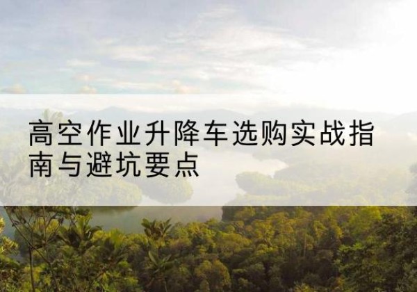 博望升降车怎么选-高空作业升降车选购实战指南与避坑要点