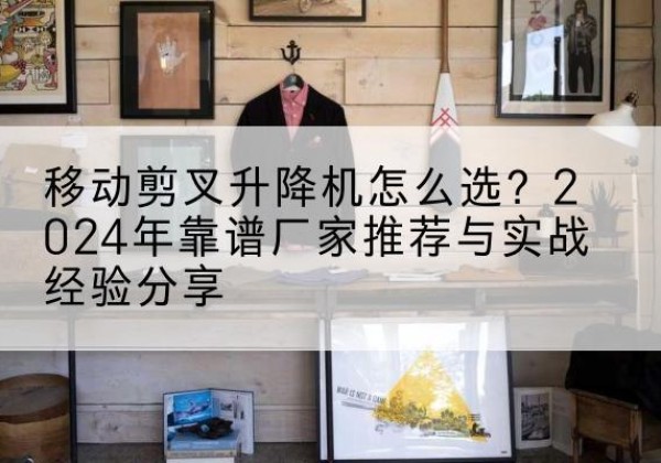 博望升降平台厂家推荐-移动剪叉升降机怎么选？2024年靠谱厂家推荐与实战经验分享