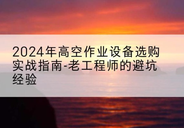 博望高空作业升降机厂家推荐-2024年高空作业设备选购实战指南-老工程师的避坑经验